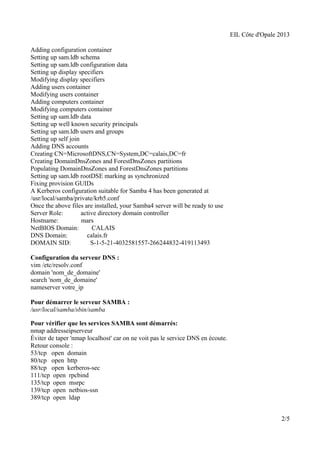 EIL Côte d'Opale 2013 
Adding configuration container 
Setting up sam.ldb schema 
Setting up sam.ldb configuration data 
Setting up display specifiers 
Modifying display specifiers 
Adding users container 
Modifying users container 
Adding computers container 
Modifying computers container 
Setting up sam.ldb data 
Setting up well known security principals 
Setting up sam.ldb users and groups 
Setting up self join 
Adding DNS accounts 
Creating CN=MicrosoftDNS,CN=System,DC=calais,DC=fr 
Creating DomainDnsZones and ForestDnsZones partitions 
Populating DomainDnsZones and ForestDnsZones partitions 
Setting up sam.ldb rootDSE marking as synchronized 
Fixing provision GUIDs 
A Kerberos configuration suitable for Samba 4 has been generated at 
/usr/local/samba/private/krb5.conf 
Once the above files are installed, your Samba4 server will be ready to use 
Server Role: active directory domain controller 
Hostname: mars 
NetBIOS Domain: CALAIS 
DNS Domain: calais.fr 
DOMAIN SID: S-1-5-21-4032581557-266244832-419113493 
Configuration du serveur DNS : 
vim /etc/resolv.conf 
domain 'nom_de_domaine' 
search 'nom_de_domaine' 
nameserver votre_ip 
Pour démarrer le serveur SAMBA : 
/usr/local/samba/sbin/samba 
Pour vérifier que les services SAMBA sont démarrés: 
nmap addresseipserveur 
Éviter de taper 'nmap localhost' car on ne voit pas le service DNS en écoute. 
Retour console : 
53/tcp open domain 
80/tcp open http 
88/tcp open kerberos-sec 
111/tcp open rpcbind 
135/tcp open msrpc 
139/tcp open netbios-ssn 
389/tcp open ldap 
2/5 
 