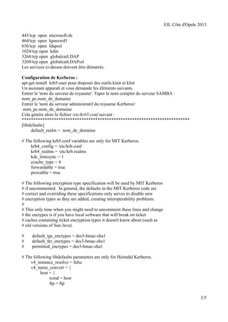 EIL Côte d'Opale 2013 
445/tcp open microsoft-ds 
464/tcp open kpasswd5 
636/tcp open ldapssl 
1024/tcp open kdm 
3268/tcp open globalcatLDAP 
3269/tcp open globalcatLDAPssl 
Les services ci-dessus doivent être démarrés. 
Configuration de Kerberos : 
apt-get install krb5-user pour disposer des outils kinit et klist 
Un assistant apparaît et vous demande les éléments suivants. 
Entrer le 'nom du serveur de royaume'. Taper le nom complet du serveur SAMBA : 
nom_pc.nom_de_domaine 
Entrer le 'nom du serveur administratif du royaume Kerberos': 
nom_pc.nom_de_domaine 
Cela génère alors le fichier /etc/krb5.conf suivant : 
************************************************************************* 
[libdefaults] 
default_realm = nom_de_domaine 
# The following krb5.conf variables are only for MIT Kerberos. 
krb4_config = /etc/krb.conf 
krb4_realms = /etc/krb.realms 
kdc_timesync = 1 
ccache_type = 4 
forwardable = true 
proxiable = true 
# The following encryption type specification will be used by MIT Kerberos 
# if uncommented. In general, the defaults in the MIT Kerberos code are 
# correct and overriding these specifications only serves to disable new 
# encryption types as they are added, creating interoperability problems. 
# 
# Thie only time when you might need to uncomment these lines and change 
# the enctypes is if you have local software that will break on ticket 
# caches containing ticket encryption types it doesn't know about (such as 
# old versions of Sun Java). 
# default_tgs_enctypes = des3-hmac-sha1 
# default_tkt_enctypes = des3-hmac-sha1 
# permitted_enctypes = des3-hmac-sha1 
# The following libdefaults parameters are only for Heimdal Kerberos. 
v4_instance_resolve = false 
v4_name_convert = { 
host = { 
rcmd = host 
ftp = ftp 
3/5 
 