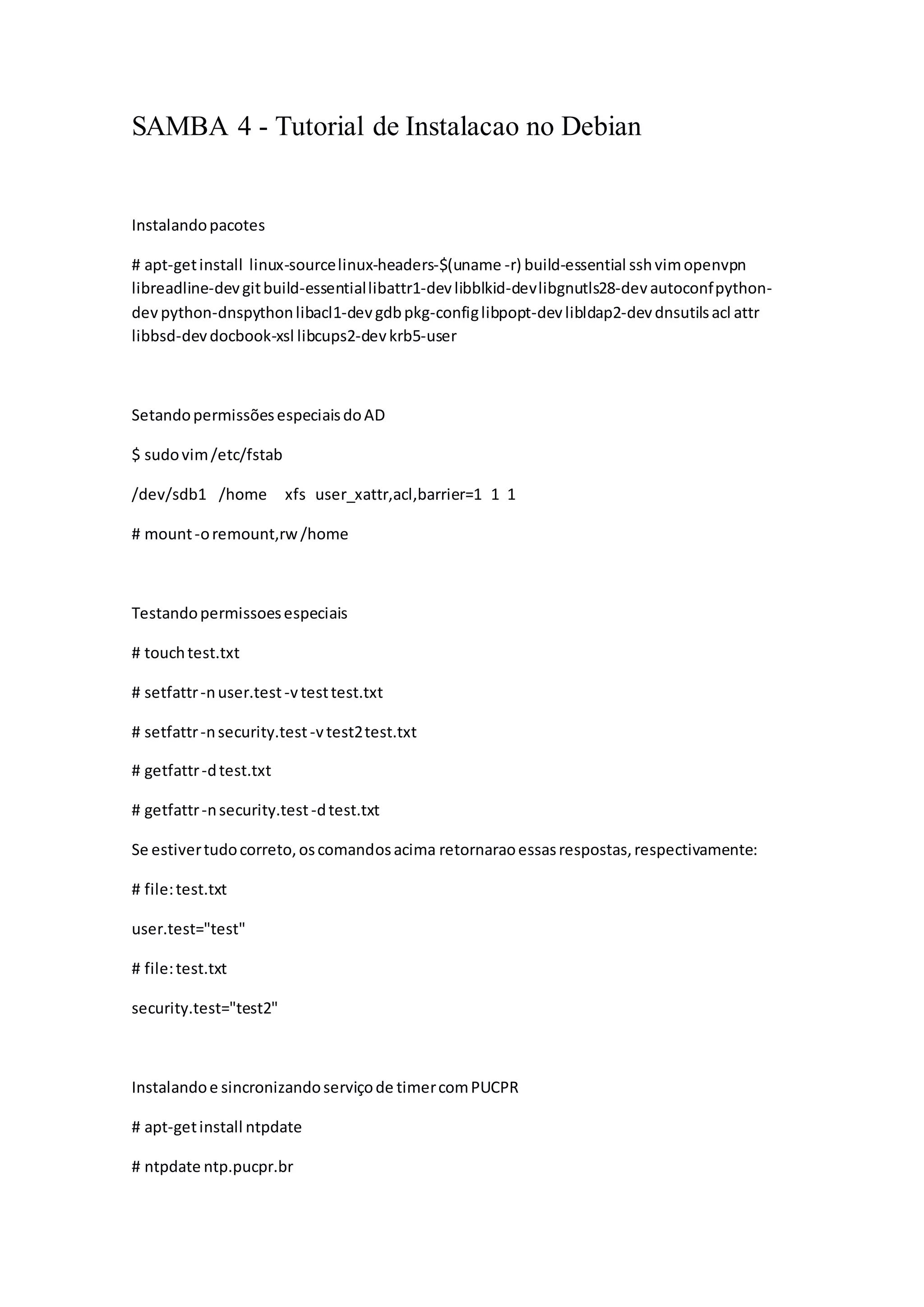 SAMBA 4 - Tutorial de Instalacao no Debian
Instalandopacotes
# apt-getinstall linux-sourcelinux-headers-$(uname -r) build-essential sshvimopenvpn
libreadline-devgitbuild-essentiallibattr1-devlibblkid-devlibgnutls28-devautoconfpython-
dev python-dnspythonlibacl1-devgdbpkg-configlibpopt-devlibldap2-devdnsutilsacl attr
libbsd-devdocbook-xsl libcups2-devkrb5-user
SetandopermissõesespeciaisdoAD
$ sudovim/etc/fstab
/dev/sdb1 /home xfs user_xattr,acl,barrier=1 1 1
# mount-oremount,rw/home
Testandopermissoesespeciais
# touchtest.txt
# setfattr-nuser.test-vtesttest.txt
# setfattr-nsecurity.test-vtest2test.txt
# getfattr-dtest.txt
# getfattr-nsecurity.test-dtest.txt
Se estivertudocorreto,oscomandosacima retornaraoessasrespostas,respectivamente:
# file:test.txt
user.test="test"
# file:test.txt
security.test="test2"
Instalandoe sincronizandoserviçode timercomPUCPR
# apt-getinstall ntpdate
# ntpdate ntp.pucpr.br
 
