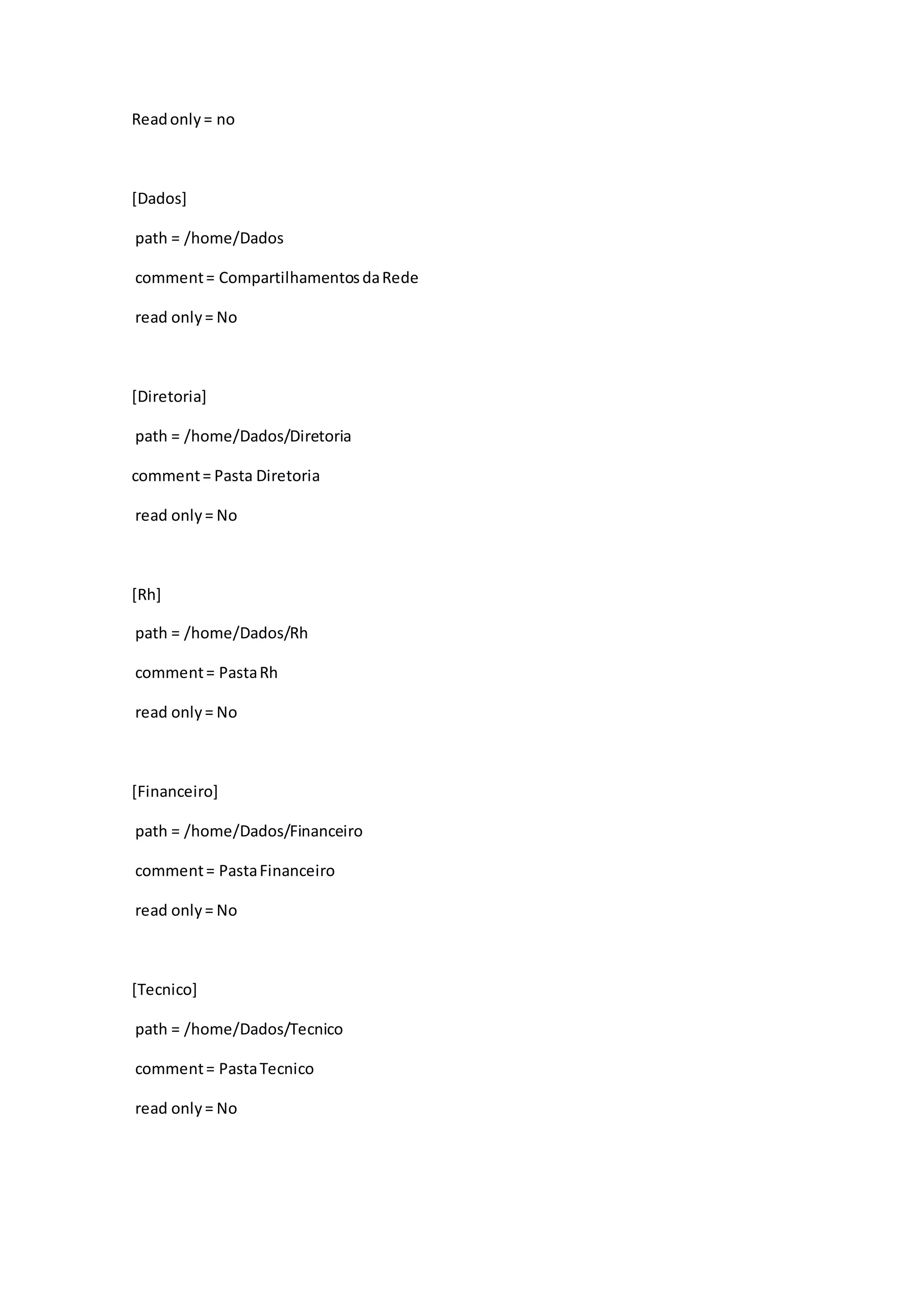Readonly= no
[Dados]
path = /home/Dados
comment= CompartilhamentosdaRede
read only= No
[Diretoria]
path = /home/Dados/Diretoria
comment= Pasta Diretoria
read only= No
[Rh]
path = /home/Dados/Rh
comment= PastaRh
read only= No
[Financeiro]
path = /home/Dados/Financeiro
comment= PastaFinanceiro
read only= No
[Tecnico]
path = /home/Dados/Tecnico
comment= PastaTecnico
read only= No
 