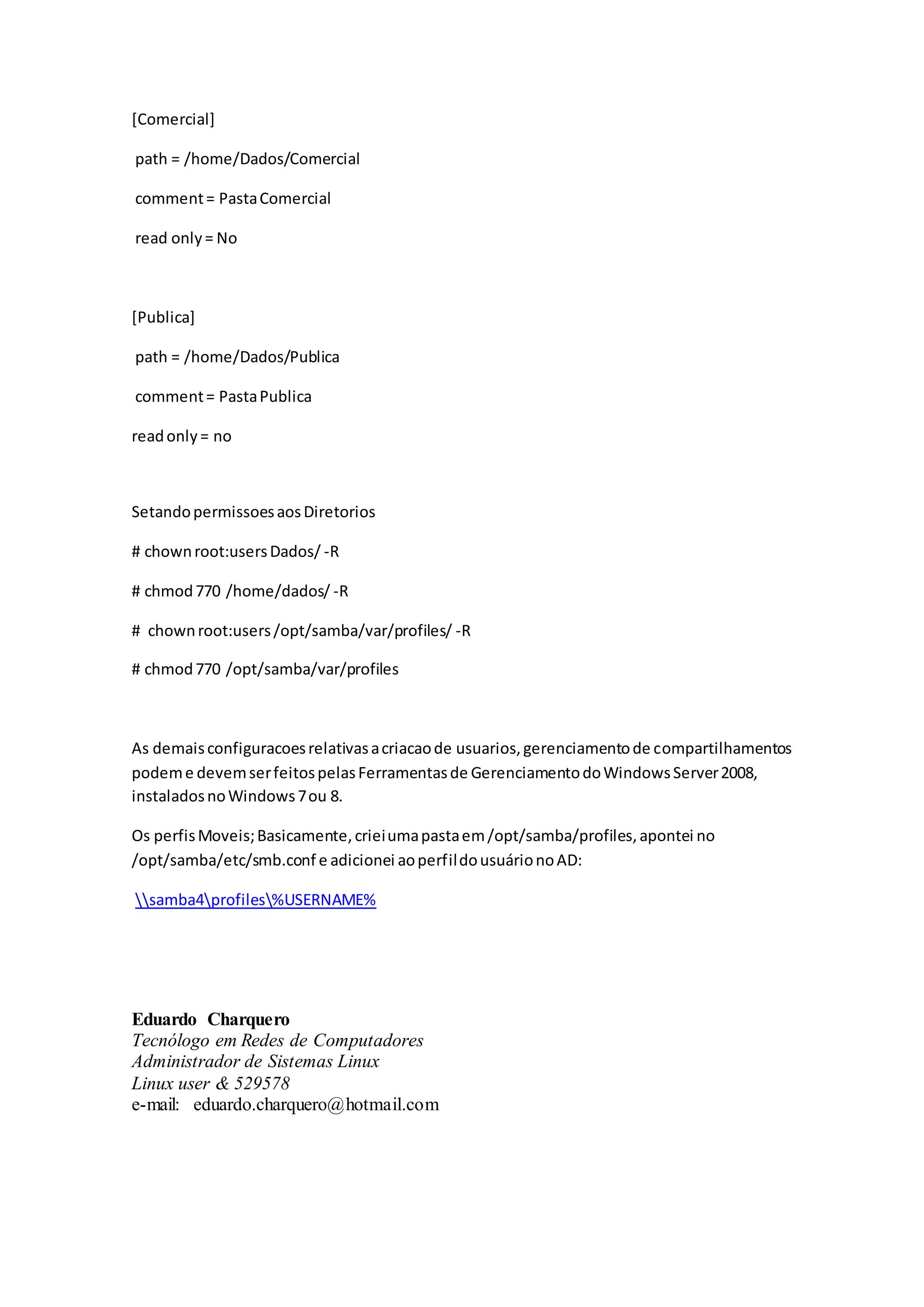 [Comercial]
path = /home/Dados/Comercial
comment= PastaComercial
read only= No
[Publica]
path = /home/Dados/Publica
comment= PastaPublica
readonly= no
SetandopermissoesaosDiretorios
# chownroot:usersDados/ -R
# chmod770 /home/dados/ -R
# chownroot:users/opt/samba/var/profiles/ -R
# chmod770 /opt/samba/var/profiles
As demaisconfiguracoesrelativasacriacaode usuarios,gerenciamentode compartilhamentos
podeme devemserfeitospelasFerramentasde GerenciamentodoWindowsServer2008,
instaladosnoWindows7ou 8.
Os perfisMoveis;Basicamente,crieiumapastaem/opt/samba/profiles,apontei no
/opt/samba/etc/smb.conf e adicionei aoperfildousuárionoAD:
samba4profiles%USERNAME%
Eduardo Charquero
Tecnólogo em Redes de Computadores
Administrador de Sistemas Linux
Linux user & 529578
e-mail: eduardo.charquero@hotmail.com
 