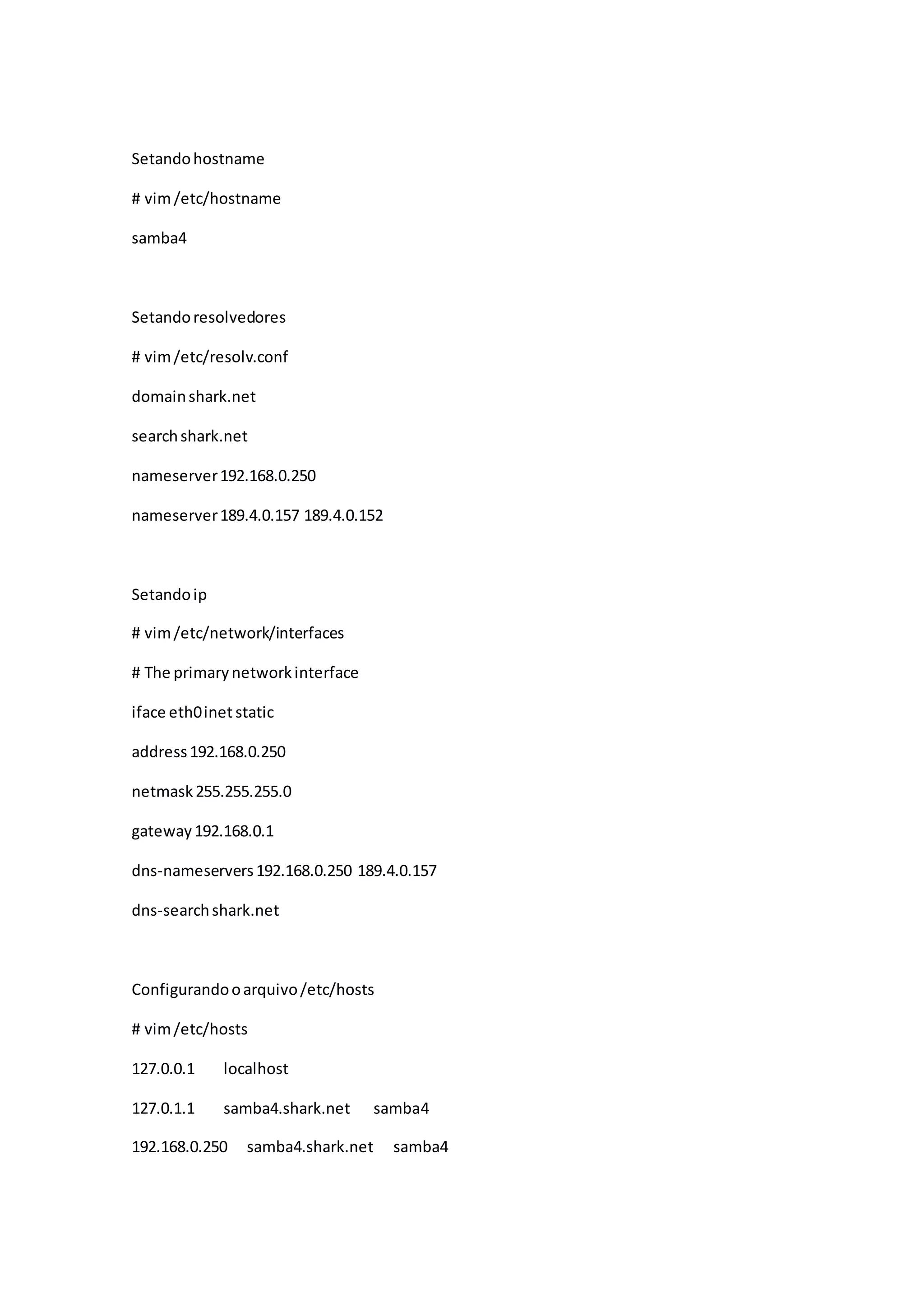Setandohostname
# vim/etc/hostname
samba4
Setandoresolvedores
# vim/etc/resolv.conf
domainshark.net
searchshark.net
nameserver192.168.0.250
nameserver189.4.0.157 189.4.0.152
Setandoip
# vim/etc/network/interfaces
# The primarynetworkinterface
iface eth0inetstatic
address192.168.0.250
netmask255.255.255.0
gateway192.168.0.1
dns-nameservers192.168.0.250 189.4.0.157
dns-searchshark.net
Configurandooarquivo/etc/hosts
# vim/etc/hosts
127.0.0.1 localhost
127.0.1.1 samba4.shark.net samba4
192.168.0.250 samba4.shark.net samba4
 