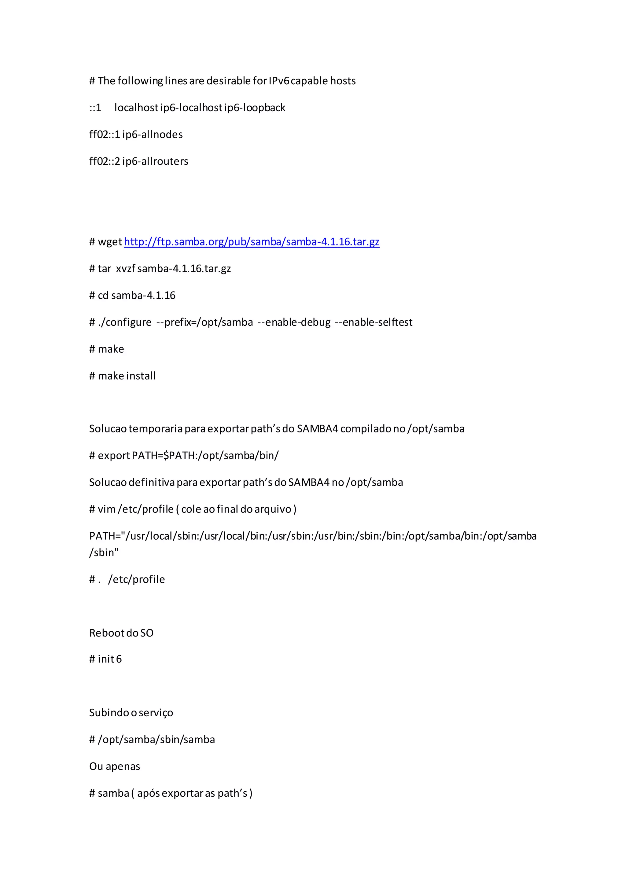 # The followinglinesare desirable forIPv6capable hosts
::1 localhostip6-localhostip6-loopback
ff02::1 ip6-allnodes
ff02::2 ip6-allrouters
# wgethttp://ftp.samba.org/pub/samba/samba-4.1.16.tar.gz
# tar xvzf samba-4.1.16.tar.gz
# cd samba-4.1.16
# ./configure --prefix=/opt/samba --enable-debug --enable-selftest
# make
# make install
Solucaotemporariaparaexportarpath’sdo SAMBA4 compiladono/opt/samba
# exportPATH=$PATH:/opt/samba/bin/
Solucaodefinitivaparaexportarpath’sdoSAMBA4 no/opt/samba
# vim/etc/profile ( cole aofinal doarquivo)
PATH="/usr/local/sbin:/usr/local/bin:/usr/sbin:/usr/bin:/sbin:/bin:/opt/samba/bin:/opt/samba
/sbin"
# . /etc/profile
RebootdoSO
# init6
Subindooserviço
# /opt/samba/sbin/samba
Ou apenas
# samba( apósexportaras path’s)
 