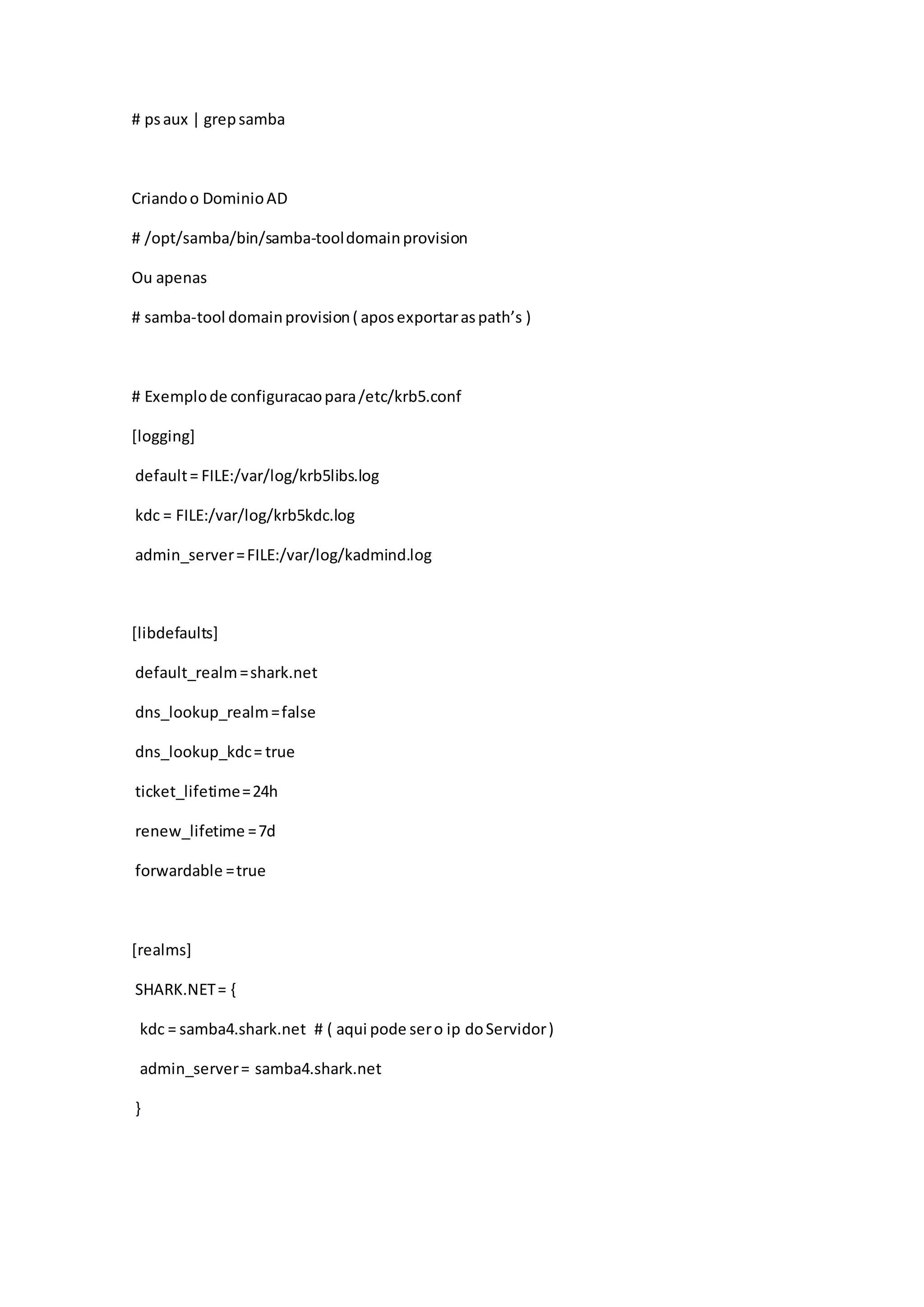 # psaux | grepsamba
Criandoo DominioAD
# /opt/samba/bin/samba-tooldomainprovision
Ou apenas
# samba-tool domainprovision( aposexportaraspath’s )
# Exemplode configuracaopara/etc/krb5.conf
[logging]
default= FILE:/var/log/krb5libs.log
kdc = FILE:/var/log/krb5kdc.log
admin_server=FILE:/var/log/kadmind.log
[libdefaults]
default_realm=shark.net
dns_lookup_realm=false
dns_lookup_kdc= true
ticket_lifetime=24h
renew_lifetime =7d
forwardable =true
[realms]
SHARK.NET= {
kdc = samba4.shark.net # ( aqui pode sero ip doServidor)
admin_server= samba4.shark.net
}
 
