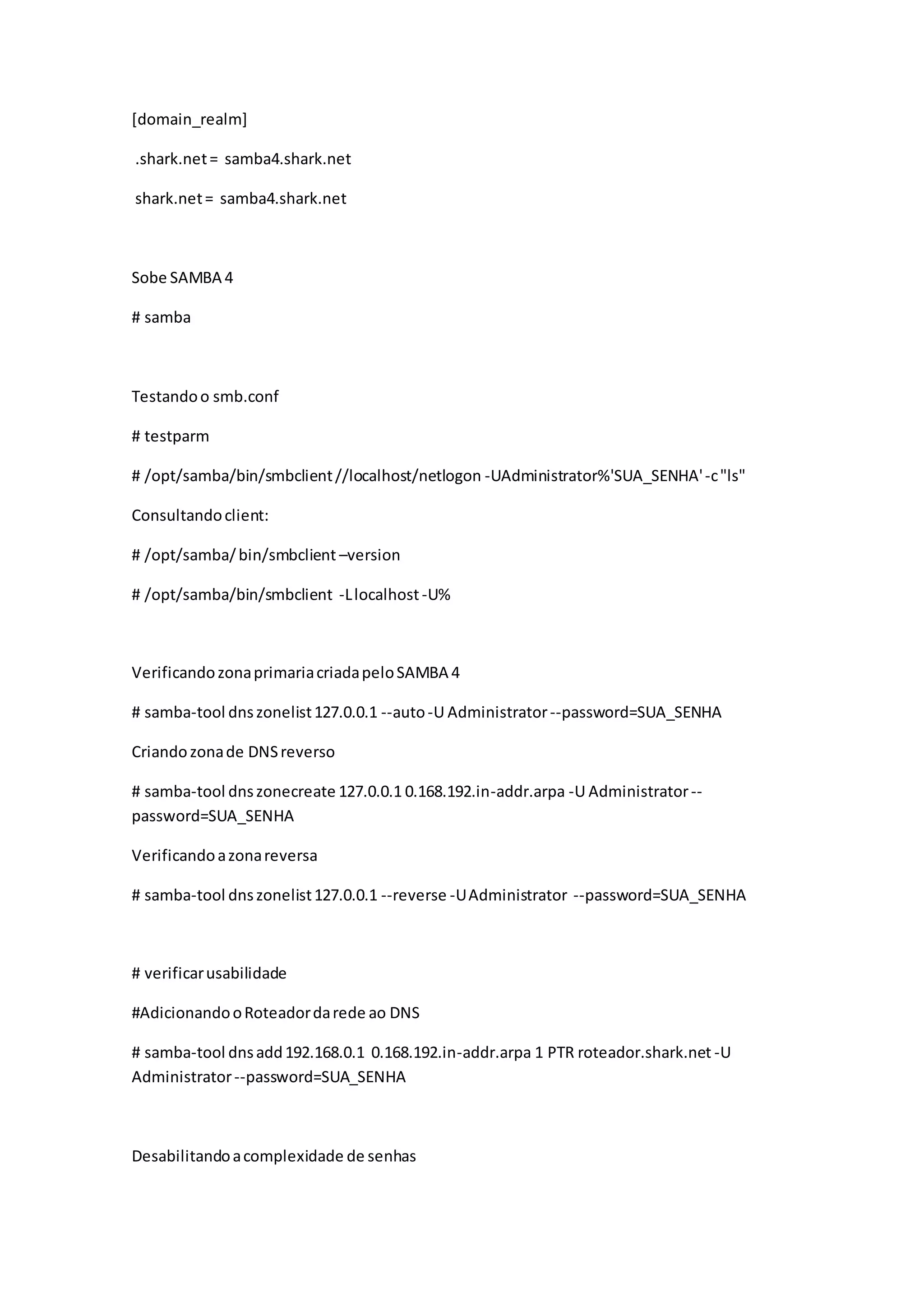 [domain_realm]
.shark.net= samba4.shark.net
shark.net= samba4.shark.net
Sobe SAMBA 4
# samba
Testandoo smb.conf
# testparm
# /opt/samba/bin/smbclient//localhost/netlogon -UAdministrator%'SUA_SENHA'-c"ls"
Consultandoclient:
# /opt/samba/bin/smbclient –version
# /opt/samba/bin/smbclient -Llocalhost-U%
VerificandozonaprimariacriadapeloSAMBA 4
# samba-tool dnszonelist127.0.0.1 --auto-U Administrator--password=SUA_SENHA
Criandozonade DNSreverso
# samba-tool dnszonecreate 127.0.0.1 0.168.192.in-addr.arpa -U Administrator--
password=SUA_SENHA
Verificandoazonareversa
# samba-tool dnszonelist127.0.0.1 --reverse -UAdministrator --password=SUA_SENHA
# verificarusabilidade
#AdicionandooRoteadordarede ao DNS
# samba-tool dnsadd192.168.0.1 0.168.192.in-addr.arpa 1 PTR roteador.shark.net -U
Administrator--password=SUA_SENHA
Desabilitandoacomplexidade de senhas
 