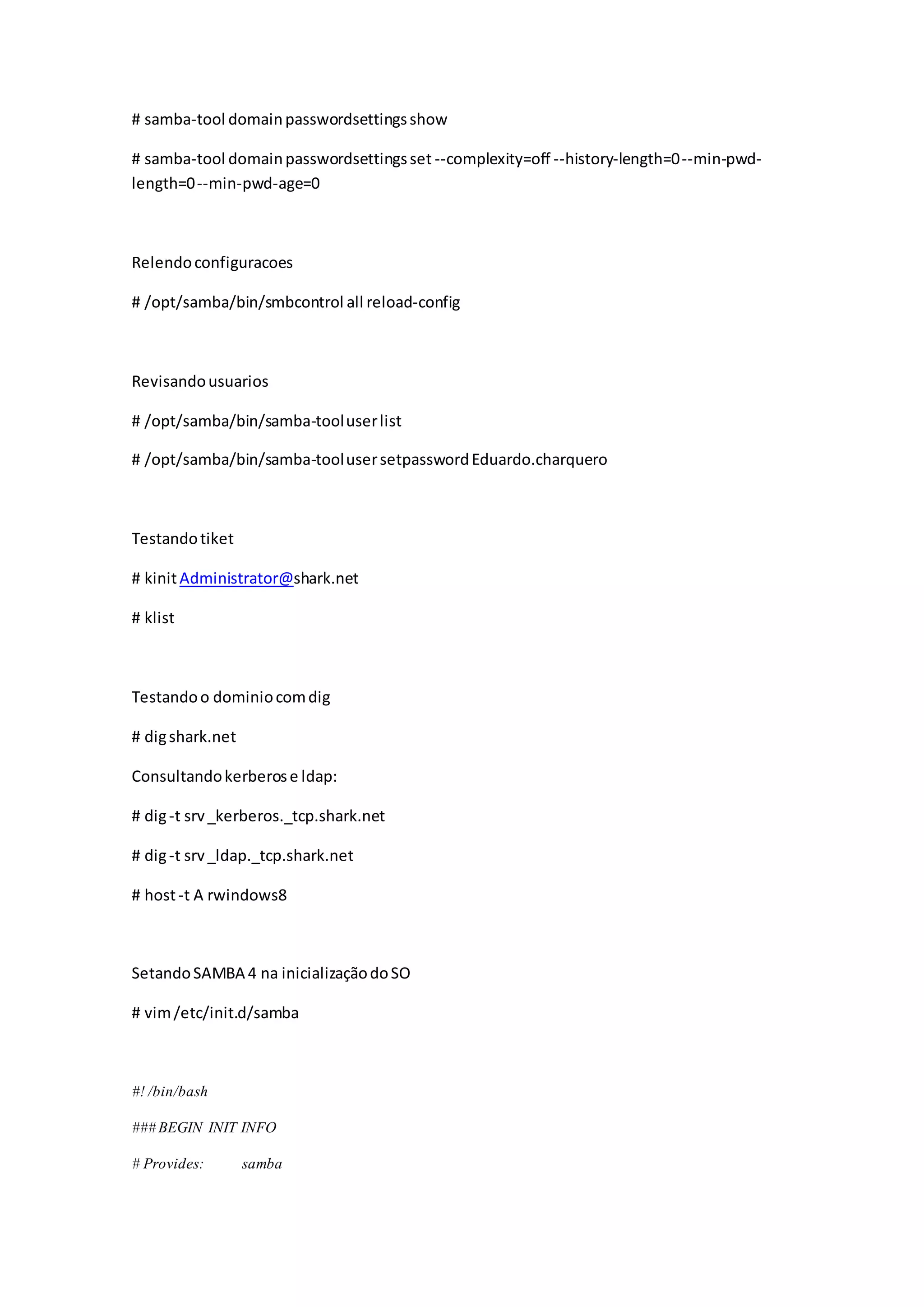 # samba-tool domainpasswordsettingsshow
# samba-tool domainpasswordsettingsset --complexity=off --history-length=0--min-pwd-
length=0--min-pwd-age=0
Relendoconfiguracoes
# /opt/samba/bin/smbcontrol all reload-config
Revisandousuarios
# /opt/samba/bin/samba-tooluserlist
# /opt/samba/bin/samba-toolusersetpasswordEduardo.charquero
Testandotiket
# kinitAdministrator@shark.net
# klist
Testandoo dominiocomdig
# digshark.net
Consultandokerberose ldap:
# dig-t srv_kerberos._tcp.shark.net
# dig-t srv_ldap._tcp.shark.net
# host-t A rwindows8
SetandoSAMBA 4 na inicializaçãodoSO
# vim/etc/init.d/samba
#! /bin/bash
### BEGIN INIT INFO
# Provides: samba
 