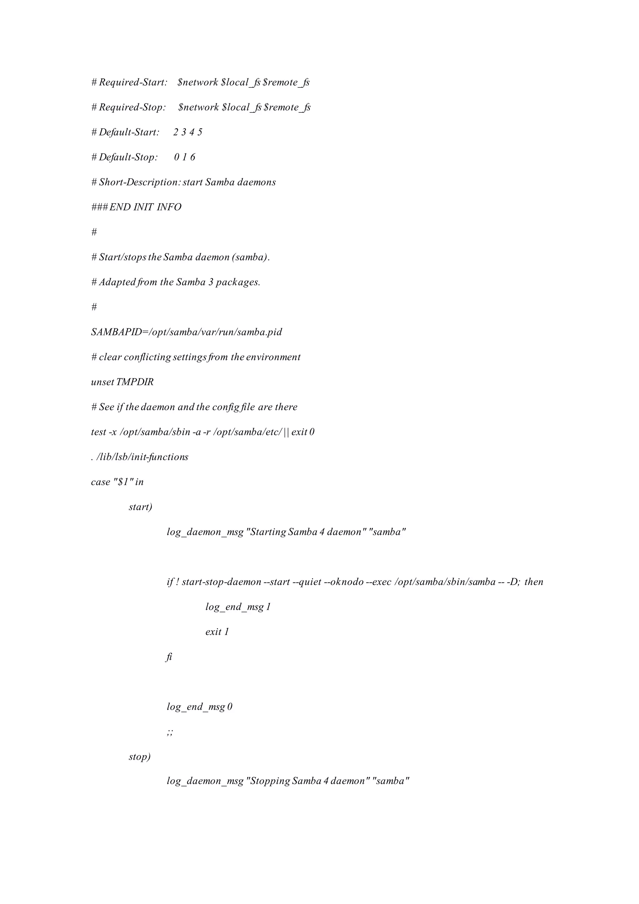 # Required-Start: $network $local_fs$remote_fs
# Required-Stop: $network $local_fs$remote_fs
# Default-Start: 2 3 4 5
# Default-Stop: 0 1 6
# Short-Description:start Samba daemons
### END INIT INFO
#
# Start/stopsthe Samba daemon (samba).
# Adapted from the Samba 3 packages.
#
SAMBAPID=/opt/samba/var/run/samba.pid
# clear conflicting settingsfrom the environment
unset TMPDIR
# See if the daemon and the config file are there
test -x /opt/samba/sbin -a -r /opt/samba/etc/ || exit 0
. /lib/lsb/init-functions
case "$1" in
start)
log_daemon_msg "Starting Samba 4 daemon" "samba"
if ! start-stop-daemon --start --quiet --oknodo --exec /opt/samba/sbin/samba -- -D; then
log_end_msg 1
exit 1
fi
log_end_msg 0
;;
stop)
log_daemon_msg "Stopping Samba 4 daemon" "samba"
 