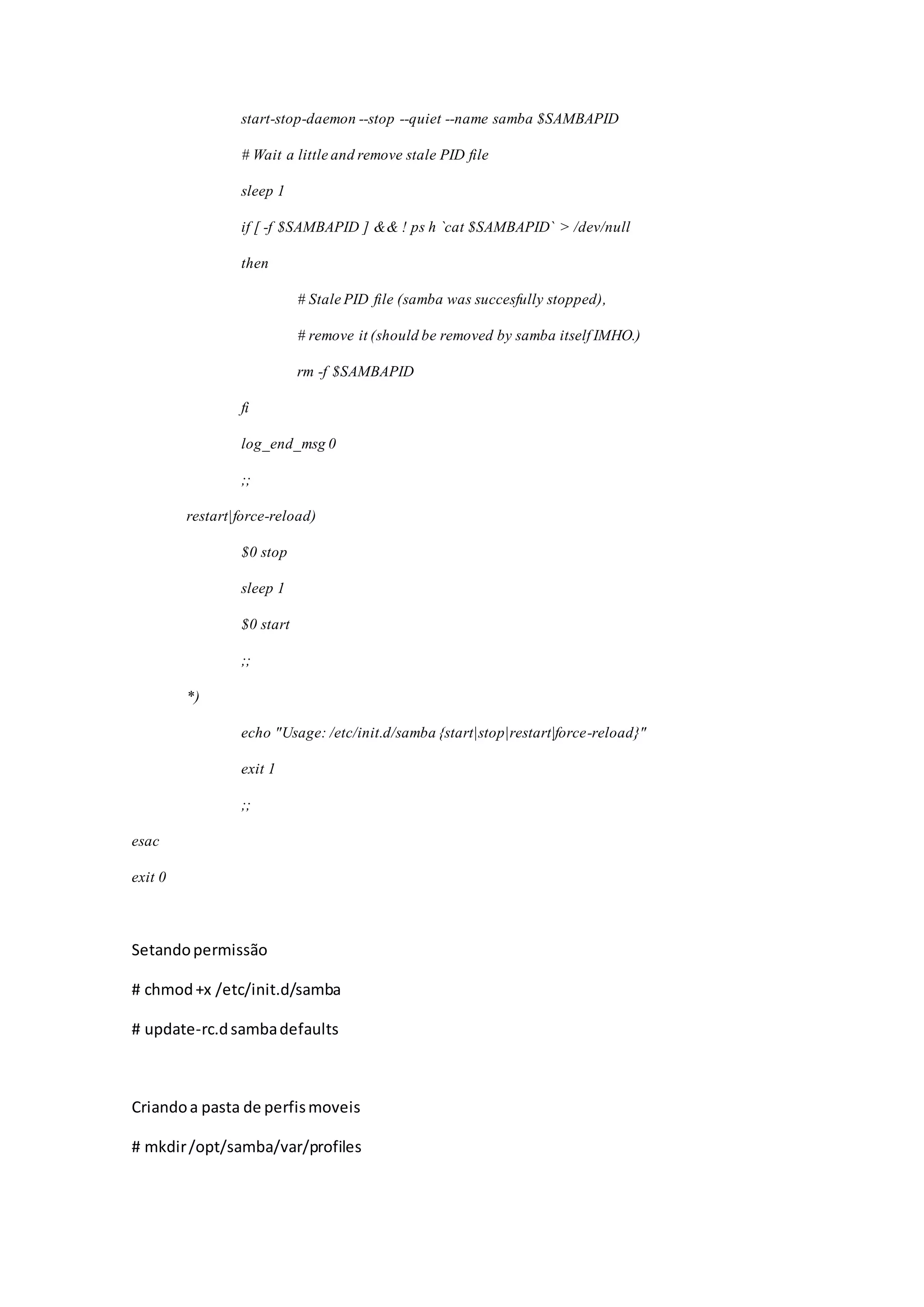 start-stop-daemon --stop --quiet --name samba $SAMBAPID
# Wait a little and remove stale PID file
sleep 1
if [ -f $SAMBAPID ] && ! ps h `cat $SAMBAPID` > /dev/null
then
# Stale PID file (samba was succesfully stopped),
# remove it (should be removed by samba itself IMHO.)
rm -f $SAMBAPID
fi
log_end_msg 0
;;
restart|force-reload)
$0 stop
sleep 1
$0 start
;;
*)
echo "Usage: /etc/init.d/samba {start|stop|restart|force-reload}"
exit 1
;;
esac
exit 0
Setandopermissão
# chmod+x /etc/init.d/samba
# update-rc.dsambadefaults
Criandoa pasta de perfismoveis
# mkdir/opt/samba/var/profiles
 