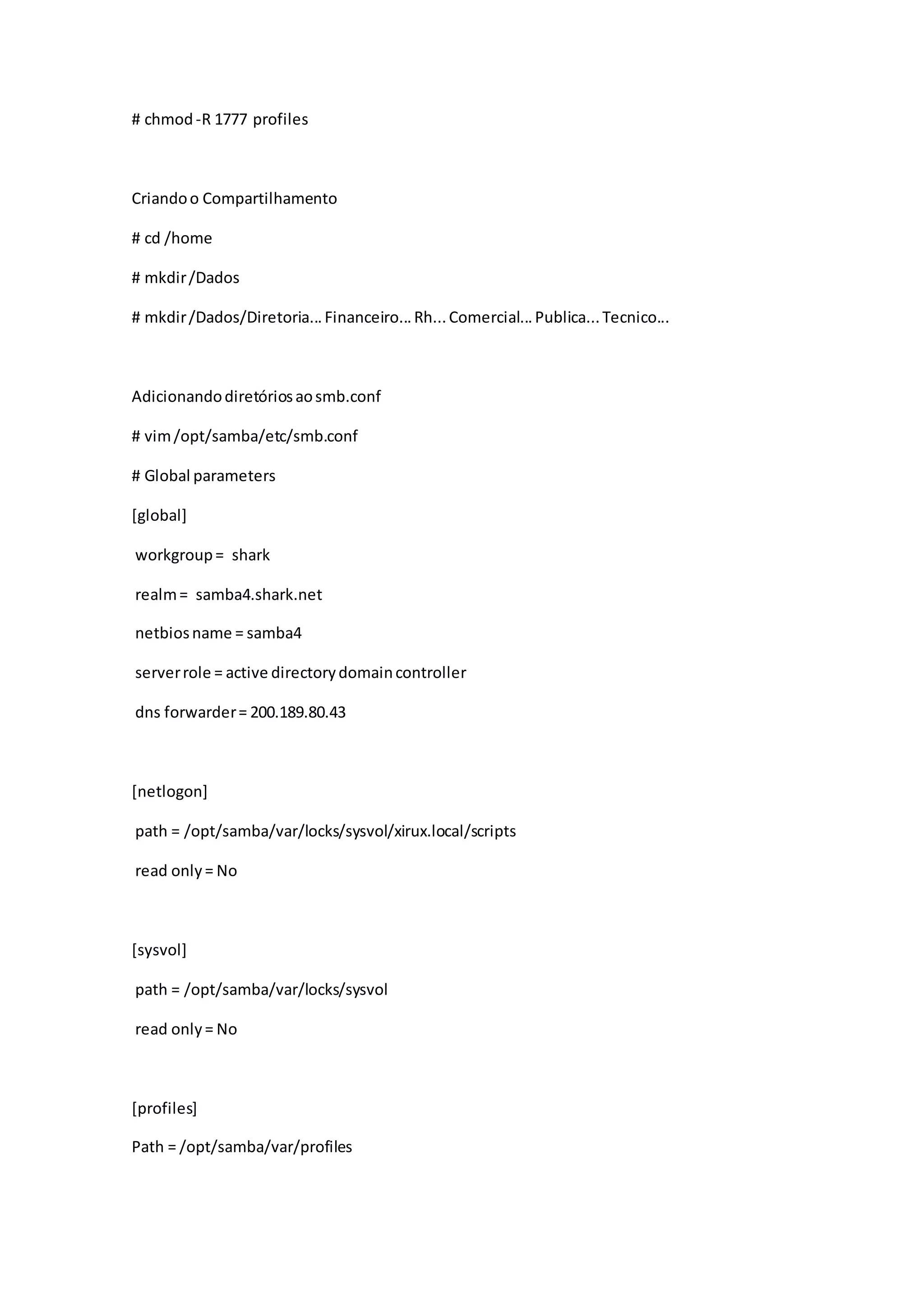 # chmod-R 1777 profiles
Criandoo Compartilhamento
# cd /home
# mkdir/Dados
# mkdir/Dados/Diretoria...Financeiro...Rh...Comercial...Publica...Tecnico...
Adicionandodiretóriosaosmb.conf
# vim/opt/samba/etc/smb.conf
# Global parameters
[global]
workgroup= shark
realm= samba4.shark.net
netbiosname = samba4
serverrole = active directorydomaincontroller
dns forwarder= 200.189.80.43
[netlogon]
path = /opt/samba/var/locks/sysvol/xirux.local/scripts
read only= No
[sysvol]
path = /opt/samba/var/locks/sysvol
read only= No
[profiles]
Path = /opt/samba/var/profiles
 