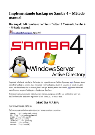 Implementando backup no Samba 4 – Método
manual
Backup do AD com base no Linux Debian 8.7 usando Samba 4
- Método manual
Por Eduardo Charquero 2 jul, 2017
Seguindo a linha de instalação do Samba por repositórios no Debian 8 postado aqui, ficamos sem o
suporte á backup no serviço (não confundir com backups de dados de servidor de arquivos), pois
ainda não é contemplado na instalação via apt-get. Então, postei um tutorial aqui onde encontrei
métodos e os scripts oficiais para o backup no Samba 4.
Hoje quero postar um outro método, mais manual, que pode atender seu ambiente e fazer um
backup funcional do Samba 4 para ser usado como AD na nossa rede.
MÃO NA MASSA
NO SERVIDOR PRIMÁRIO
Salvamos os principais arquivos dos serviços propostos, exemplos :
Samba: (/etc/samba/smb.conf)
BD: (/var/lib/samba/private)
Krb5: (/etc/krb5.conf)
Ntp: (/etc/ntp.conf)
Usuários: (/etc/passwd)
Grupos: (/etc/group)
Senhas: (/etc/shadow)
 