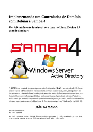 Implementando um Controlador de Domínio
com Debian e Samba 4
Um AD totalmente funcional com base no Linux Debian 8.7
usando Samba 4
O SAMBA, na versão 4, implementa um serviço de diretórios LDAP, com autenticação Kerberos,
oferece suporta a DNS dinâmico e atende muitos serviços para os quais, antes, só se pensava no
Active Directory. Hoje ele fornece tudo que é necessário para trabalhar como um Active Directory
Domain Controler, tendo compatibilidade total com o Sistema Operacional Microsoft Windows
atual. Sendo que podemos implementá-lo em ambientes de produção como Controlador de Domínio
primário ou secundário, em nível funcional de floresta compatível com Windows Server 2008 R2.
MÃO NA MASSA
INSTALAÇÃO DOS PACOTES:
apt-get update
apt-get install linux-source linux-headers-$(uname -r) build-essential ssh vim
ntp ntpdate samba winbind libnss-winbind acl attr ldb-tools
 