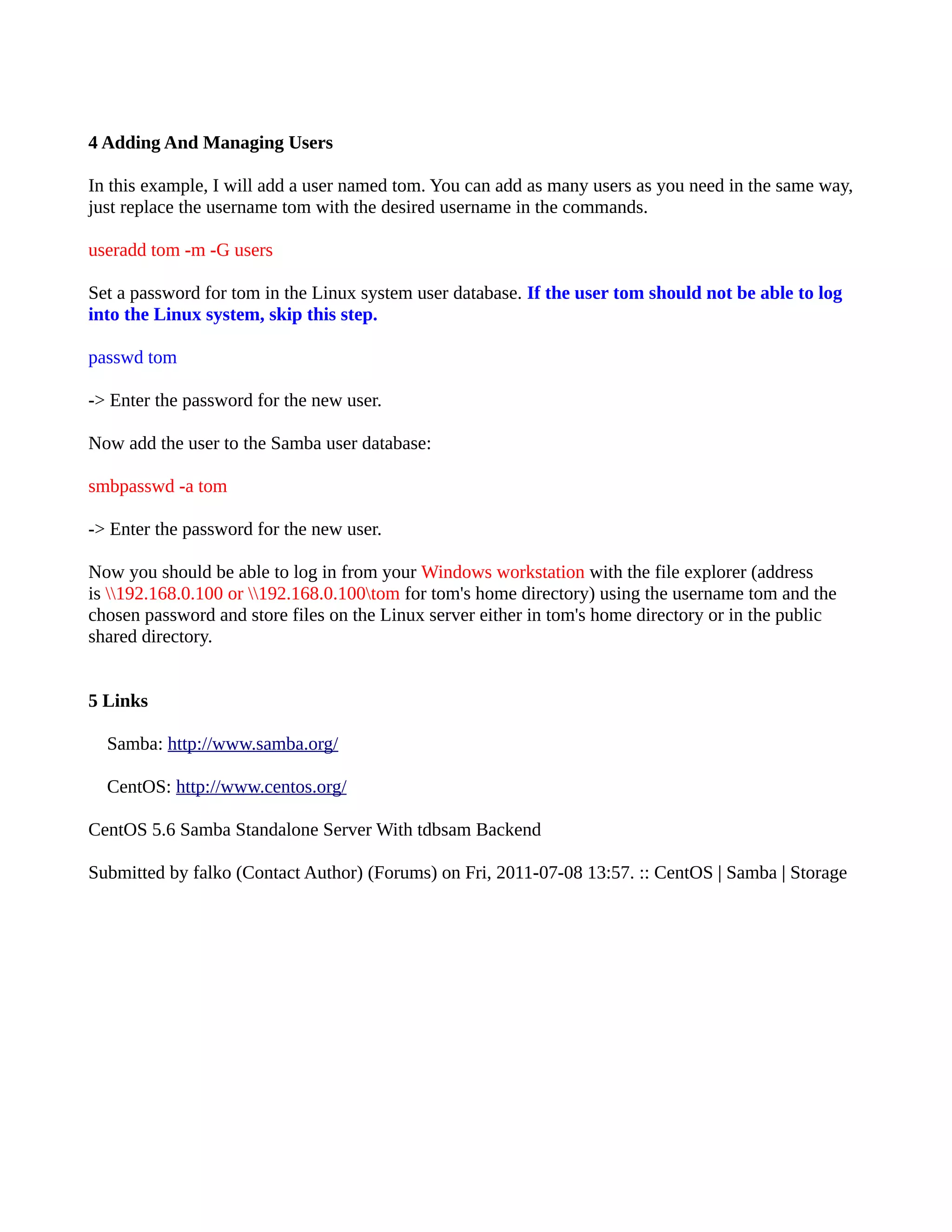 4 Adding And Managing Users In this example, I will add a user named tom. You can add as many users as you need in the same way, just replace the username tom with the desired username in the commands. useradd tom -m -G users Set a password for tom in the Linux system user database. If the user tom should not be able to log into the Linux system, skip this step. passwd tom -> Enter the password for the new user. Now add the user to the Samba user database: smbpasswd -a tom -> Enter the password for the new user. Now you should be able to log in from your Windows workstation with the file explorer (address is 192.168.0.100 or 192.168.0.100tom for tom's home directory) using the username tom and the chosen password and store files on the Linux server either in tom's home directory or in the public shared directory. 5 Links Samba: http://www.samba.org/ CentOS: http://www.centos.org/ CentOS 5.6 Samba Standalone Server With tdbsam Backend Submitted by falko (Contact Author) (Forums) on Fri, 2011-07-08 13:57. :: CentOS | Samba | Storage 