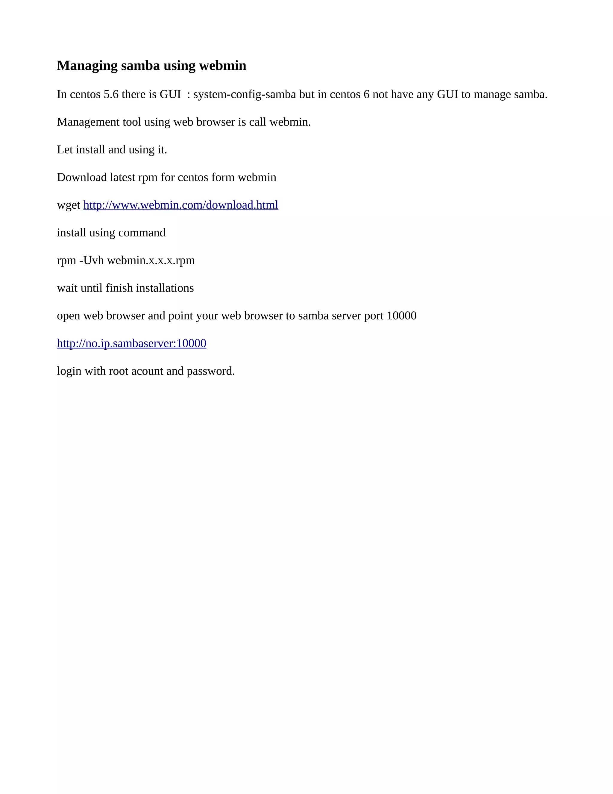 Managing samba using webmin In centos 5.6 there is GUI : system-config-samba but in centos 6 not have any GUI to manage samba. Management tool using web browser is call webmin. Let install and using it. Download latest rpm for centos form webmin wget http://www.webmin.com/download.html install using command rpm -Uvh webmin.x.x.x.rpm wait until finish installations open web browser and point your web browser to samba server port 10000 http://no.ip.sambaserver:10000 login with root acount and password. 