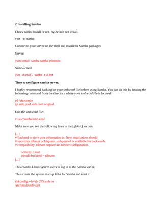 2 Installing Samba

Check samba install or not. By default not install.

rpm -q samba

Connect to your server on the shell and install the Samba packages:

Server:

yum install samba samba-common

Samba client

yum install samba-client

Time to configure samba server.

I highly recommend backing up your smb.conf file before using Samba. You can do this by issuing the
following command from the directory where your smb.conf file is located:

cd /etc/samba
cp smb.conf smb.conf.original

Edit the smb.conf file:

vi /etc/samba/smb.conf

Make sure you see the following lines in the [global] section:

[...]
# Backend to store user information in. New installations should
# use either tdbsam or ldapsam. smbpasswd is available for backwards
# compatibility. tdbsam requires no further configuration.

        security = user
        passdb backend = tdbsam
[...]

This enables Linux system users to log in to the Samba server.

Then create the system startup links for Samba and start it:

chkconfig --levels 235 smb on
/etc/init.d/smb start
 