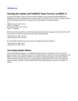Additional note


Starting the Samba and NetBIOS Name Services on RHEL 6
In order for an RHEL 6 server to operate within a Windows network both the Samba (SMB) and
NetBOIS nameservice (NMB) services must be started. To identify if the services are already running,
the following command may be executed with root privileges in a terminal window:
su –
/sbin/service smb status
smbd is stopped
# /sbin/service nmb status
nmbd is stopped

If the services are reported as currently running and you have made changes to the smb.conf file it will
be necessary to restart the services in order to pick up the changes:
/sbin/service smb restart
/sbin/service nmb restart

If, on the other hand, the services are currently stopped, start them as follows:
/sbin/service smb start
/sbin/service nmb start



Accessing Samba Shares
Now that the Samba resources are configured and the services are running, it is time to access the
shared resource from a Windows system. On a suitable Windows system on the same workgroup as the
RHEL 6 system, open Windows Explorer and navigate to the Network page. At this point, explorer
should search the network and list any systems using the SMB protocol that it finds. The following
figure illustrates an RHEL 6 system named rhel6 located using Windows Explorer on a Windows 7
system:
 