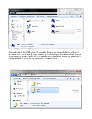 Double clicking on the RHEL 6 host will prompt for the name and password of a user with access
privileges. In this case it is the demo account that we configured using the smbpasswd tool. Entering
the username and password will result in the shared resources configured for that user appearing the
explorer window, including the tmp resource previously configured:
 