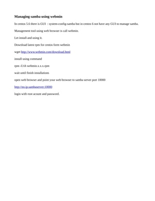 Managing samba using webmin

In centos 5.6 there is GUI : system-config-samba but in centos 6 not have any GUI to manage samba.

Management tool using web browser is call webmin.

Let install and using it.

Download latest rpm for centos form webmin

wget http://www.webmin.com/download.html

install using command

rpm -Uvh webmin.x.x.x.rpm

wait until finish installations

open web browser and point your web browser to samba server port 10000

http://no.ip.sambaserver:10000

login with root acount and password.
 
