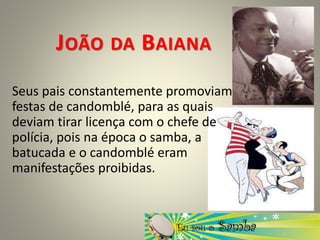 JOÃO DA BAIANA
Seus pais constantemente promoviam
festas de candomblé, para as quais
deviam tirar licença com o chefe de
polícia, pois na época o samba, a
batucada e o candomblé eram
manifestações proibidas.
 