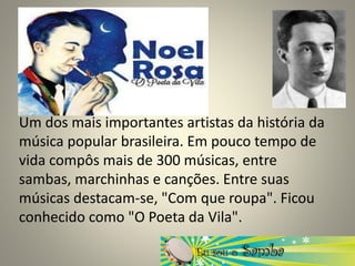 Um dos mais importantes artistas da história da
música popular brasileira. Em pouco tempo de
vida compôs mais de 300 músicas, entre
sambas, marchinhas e canções. Entre suas
músicas destacam-se, "Com que roupa". Ficou
conhecido como "O Poeta da Vila".
 