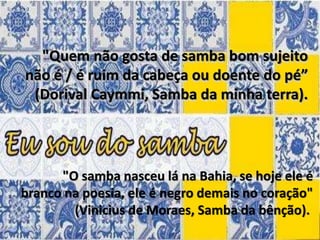 "Quem não gosta de samba bom sujeito
não é / é ruim da cabeça ou doente do pé”
(Dorival Caymmi, Samba da minha terra).
"O samba nasceu lá na Bahia, se hoje ele é
branco na poesia, ele é negro demais no coração"
(Vinicius de Moraes, Samba da bênção).
 