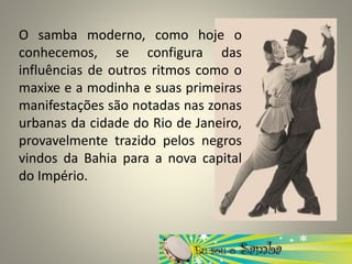 O samba moderno, como hoje o
conhecemos, se configura das
influências de outros ritmos como o
maxixe e a modinha e suas primeiras
manifestações são notadas nas zonas
urbanas da cidade do Rio de Janeiro,
provavelmente trazido pelos negros
vindos da Bahia para a nova capital
do Império.
 