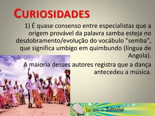 CURIOSIDADES
1) É quase consenso entre especialistas que a
origem provável da palavra samba esteja no
desdobramento/evolução do vocábulo "semba",
que significa umbigo em quimbundo (língua de
Angola).
A maioria desses autores registra que a dança
antecedeu a música.
 