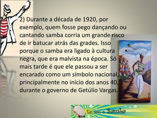 2) Durante a década de 1920, por
exemplo, quem fosse pego dançando ou
cantando samba corria um grande risco
de ir batucar atrás das grades. Isso
porque o samba era ligado à cultura
negra, que era malvista na época. Só
mais tarde é que ele passou a ser
encarado como um símbolo nacional,
principalmente no início dos anos 40,
durante o governo de Getúlio Vargas.
 