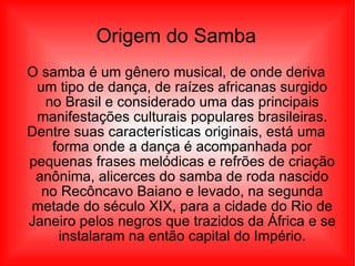 Origem do Samba O samba é um gênero musical, de onde deriva um tipo de dança, de raízes africanas surgido no Brasil e considerado uma das principais manifestações culturais populares brasileiras. Dentre suas características originais, está uma forma onde a dança é acompanhada por pequenas frases melódicas e refrões de criação anônima, alicerces do samba de roda nascido no Recôncavo Baiano e levado, na segunda metade do século XIX, para a cidade do Rio de Janeiro pelos negros que trazidos da África e se instalaram na então capital do Império. 