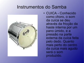 Instrumentos do Samba CUICA - Conhecido como choro, o som da cuíca se deu através da fricção da haste interna por um pano úmido, e a pressão na parte externa da cuíca feita pelo dedo. Quanto mais perto do centro da cuíca mais agudo será o som produzido.  