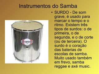 Instrumentos do Samba SURDO - De som grave, é usado para marcar o tempo e o ritmo. Existem três tipos de surdos: o de primeira, o de segunda, e o de corte (ou de terceira). O surdo é o coração das baterias de escolas de samba. Muito usado também em frevo, samba reggae e axé music. 