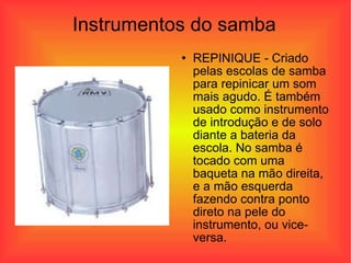 Instrumentos do samba REPINIQUE - Criado pelas escolas de samba para repinicar um som mais agudo. É também usado como instrumento de introdução e de solo diante a bateria da escola. No samba é tocado com uma baqueta na mão direita, e a mão esquerda fazendo contra ponto direto na pele do instrumento, ou vice-versa.  