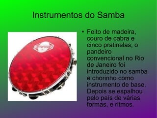 Instrumentos do Samba Feito de madeira, couro de cabra e cinco pratinelas, o pandeiro convencional no Rio de Janeiro foi introduzido no samba e chorinho como instrumento de base. Depois se espalhou pelo país de várias formas, e ritmos.  