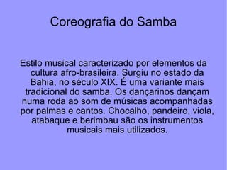 Coreografia do Samba Estilo musical caracterizado por elementos da cultura afro-brasileira. Surgiu no estado da Bahia, no século XIX. É uma variante mais tradicional do samba. Os dançarinos dançam numa roda ao som de músicas acompanhadas por palmas e cantos. Chocalho, pandeiro, viola, atabaque e berimbau são os instrumentos musicais mais utilizados. 