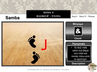 C O P Y R I G H T ® A P O L L O N D A N C E S T U D I O
BHMA 6
ΒΑΣΙΚΟ B’ - NTAMA
Samba Step 6 Basic b’ - Woman
Μέτρημα
Count
&
Περιγραφή
Description
• Το δεξί πόδι
κάνει ένα βήμα
στο πλάι και
πατάει πίσω από
το αριστερό.
 