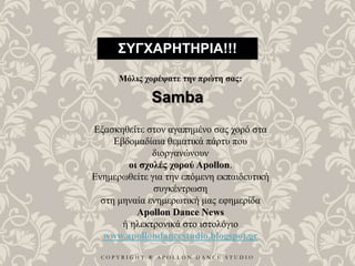 C O P Y R I G H T ® A P O L L O N D A N C E S T U D I O
ΣΥΓΧΑΡΗΤΗΡΙΑ!!!
Μόλις χορέψατε την πρώτη σας:
Samba
Εξασκηθείτε στον αγαπημένο σας χορό στα
Εβδομαδίαια θεματικά πάρτυ που
διοργανώνουν
οι σχολές χορού Apollon.
Ενημερωθείτε για την επόμενη εκπαιδευτική
συγκέντρωση
στη μηναία ενημερωτική μας εφημερίδα
Apollon Dance News
ή ηλεκτρονικά στο ιστολόγιο
www.apollondancestudio.blogspot.gr
 
