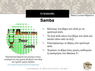 ΤΙ ΜΑΘΑΜΕ;
C O P Y R I G H T ® A P O L L O N D A N C E S T U D I O
Dance Lesson Objective
Samba
Περισσότερα βήματα και φιγούρες στους
αγαπημένους σας χορούς θα βρείτε στο blog
των σχολών χορού Apollon
www.apollondancestudio.blogspot.gr
6. Κάνουμε ένα βήμα στο πλάι με το
αριστερό πόδι.
7. Το δεξί πόδι κάνει ένα βήμα στο πλάι και
πατάει πίσω από το δεξί.
8. Επαναφέρουμε το βάρος στο αριστερό
πόδι.
9. Χορέψτε το βήμα όσες φορές επιθυμείτε
ή επιστρέψτε στο Βασικό Α’.
 