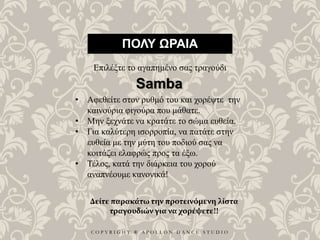 C O P Y R I G H T ® A P O L L O N D A N C E S T U D I O
ΠΟΛΥ ΩΡΑΙΑ
Επιλέξτε το αγαπημένο σας τραγούδι
• Αφεθείτε στον ρυθμό του και χορέψτε την
καινούρια φιγούρα που μάθατε.
• Μην ξεχνάτε να κρατάτε το σώμα ευθεία.
• Για καλύτερη ισορροπία, να πατάτε στην
ευθεία με την μύτη του ποδιού σας να
κοιτάζει ελαφρώς προς τα έξω.
• Τέλος, κατά την διάρκεια του χορού
αναπνέουμε κανονικά!
Samba
Δείτε παρακάτω την προτεινόμενη λίστα
τραγουδιών για να χορέψετε!!
 