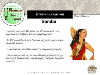 ΙΣΤΟΡΙΚΗ ΑΝΑΔΡΟΜΗ
C O P Y R I G H T ® A P O L L O N D A N C E S T U D I O
Dance History
Samba
•Εμφανίστηκε στην Βραζιλία τον 17ο αιώνα από τους
αφρικανούς σκλάβους που μεταφέρθηκαν εκεί.
•Το 1925 διαδόθηκε στην Αμερική ως χορός για ζευγάρια
μέσα από ταινίες.
•Η μουσική της είναι βασισμένη σε νέγρικους ρυθμούς.
•Είναι είδος σερενάτας, με επαναλήψεις μελωδικών ήχων
που συχνά διακόπτονται από ελαφρά χτυπήματα έγχορδου
οργάνου.
 