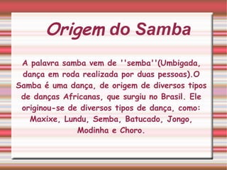 Origem  do Samba A palavra samba vem de ''semba''(Umbigada, dança em roda realizada por duas pessoas).O Samba é uma dança, de origem de diversos tipos de danças Africanas, que surgiu no Brasil. Ele originou-se de diversos tipos de dança, como: Maxixe, Lundu, Semba, Batucado, Jongo, Modinha e Choro. 