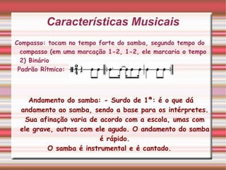 Características Musicais Compasso: tocam no tempo forte do samba, segundo tempo do compasso (em uma marcação 1-2, 1-2, ele marcaria o tempo 2) Binário Padrão Rítmico:  Andamento do samba: - Surdo de 1ª: é o que dá andamento ao samba, sendo a base para os intérpretes. Sua afinação varia de acordo com a escola, umas com ele grave, outras com ele agudo. O andamento do samba é rápido. O samba é instrumental e é cantado.  