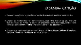 O SAMBA- CANÇÃO
• É um dos subgêneros originários do samba de maior relevância na nossa música.
• Oriundo da modernização do samba carioca, esse estilo musical faz uma releitura
mais elaborada da melodia e possui um andamento mais moderado, centrado em
temáticas como amor, solidão e na conhecida “dor-de-cotovelo”.
• Destacam-se neste contexto musical: Mayza, Dolores Duran, Nélson Gonçalves,
Dalva de Oliveira, e Caubi Peixoto, entre outros.
 