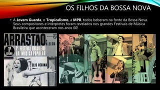 OS FILHOS DA BOSSA NOVA
• A Jovem Guarda, o Tropicalismo, a MPB, todos beberam na fonte da Bossa Nova.
Seus compositores e intérpretes foram revelados nos grandes Festivais de Música
Brasileira que aconteceram nos anos 60!
 