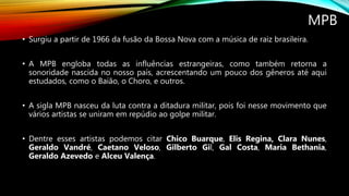 MPB
• Surgiu a partir de 1966 da fusão da Bossa Nova com a música de raiz brasileira.
• A MPB engloba todas as influências estrangeiras, como também retorna a
sonoridade nascida no nosso país, acrescentando um pouco dos gêneros até aqui
estudados, como o Baião, o Choro, e outros.
• A sigla MPB nasceu da luta contra a ditadura militar, pois foi nesse movimento que
vários artistas se uniram em repúdio ao golpe militar.
• Dentre esses artistas podemos citar Chico Buarque, Elis Regina, Clara Nunes,
Geraldo Vandré, Caetano Veloso, Gilberto Gil, Gal Costa, Maria Bethania,
Geraldo Azevedo e Alceu Valença.
 