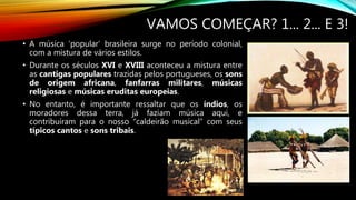 VAMOS COMEÇAR? 1... 2... E 3!
• A música ‘popular’ brasileira surge no período colonial,
com a mistura de vários estilos.
• Durante os séculos XVI e XVIII aconteceu a mistura entre
as cantigas populares trazidas pelos portugueses, os sons
de origem africana, fanfarras militares, músicas
religiosas e músicas eruditas europeias.
• No entanto, é importante ressaltar que os índios, os
moradores dessa terra, já faziam música aqui, e
contribuíram para o nosso “caldeirão musical” com seus
típicos cantos e sons tribais.
 