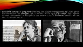 • Chiquinha Gonzaga e Pixiguinha foram uns dos maiores compositores de Choro, sendo
Chiquinha a primeira “chorona”, que compôs em 1899 a música “Abre Alas”, marchinha de
carnaval muito conhecida. Pixinguinha, por sua vez, compôs “Carinhoso”, considerado um
dos choros mais famoso.
 