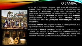 O SAMBA.
• É no início do século XX que surgem as raízes do que será o
samba, ritmo que nasceu da mistura de estilos musicais
africanos e brasileiros. Tocado com instrumentos de
percussão acompanhados de violão e cavaquinho, o samba
conta a vida e o cotidiano de quem mora nas cidades,
principalmente das pessoas mais carentes, sendo
considerado uma das principais manifestações culturais
brasileiras.
• O termo samba é de origem africana, e seu significado está
ligado às danças típicas desse continente.
• Contudo, o samba moderno surge na cidade do Rio de
Janeiro (em meados da década de 30), recebendo influência
do samba tocado na Bahia e que chega ao Rio através dos
escravos vendidos para trabalhar nas plantações de café.
 