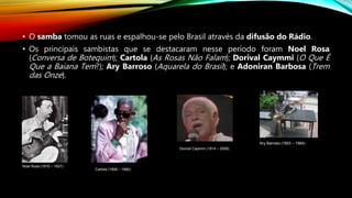 • O samba tomou as ruas e espalhou-se pelo Brasil através da difusão do Rádio.
• Os principais sambistas que se destacaram nesse período foram Noel Rosa
(Conversa de Botequim); Cartola (As Rosas Não Falam); Dorival Caymmi (O Que É
Que a Baiana Tem?); Ary Barroso (Aquarela do Brasil); e Adoniran Barbosa (Trem
das Onze).
Noel Rosa (1910 – 1937)
Cartola (1908 – 1980)
Dorival Caymmi (1914 – 2008)
Ary Barroso (1903 – 1964)
 