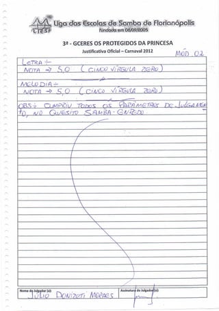 liga cias €sçolas àe                         dê Florianópolis

                           3 - GCERES OS PROTEGIDOS DA PRINCESA
                                  Justificativa Oficial - Carnaval 2012
                                                                                      MOO.OX
                           Q •'••. C. H/


   /wor/q •-» A' Q              ( C^AJCD         Vr£Gi/iâ                        J




Nome do Julgador (a):                                Assinatura do Julgadorf(a)
 