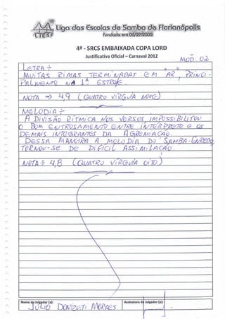 Cscplos de
            íeSF                            Fundada em (J<5/Q9/2005


                               42 - SRCS EMBAIXADA COPA LORD
                                 Justificativa Oficial - Carnaval 2012

                                                                                      A     U




                                i-
    A/OfA       ->      ^1.9     G(/AT/eo

                   iA
         Pi Vi SAP
Q      Bfrfr                                                3?     ÍA/TisfopBS-TÇ: g             OT
                                           JDA
    Des^/<i                          A jv J>/ A
                                      '   . .
                                           ^    . /    j*
                                                                 Ibo   f
                                                                           .
                                                                               S/g A//?/) - ^/
                                                                                 i   . .'
                           De        bifíaL,




                                  X
                                          


                                                x
Nome do Julgador (a):                                 Assinatura de Julgador (a):
                                                 5                                   ;
 
