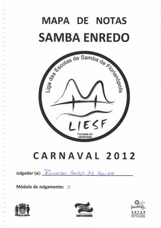 MAPA DE NOTAS
           SAMBA ENREDO




                          Fundada em
                          06/09/2005




        CARNAVAL                         2012
Julgador (a):

Módulo de Julgamento: 3




                                            S E T U R
                                            SECRETARIA
                                            M U N1CIPAL
                          SAMWCATABIH»      DE T U R I S M O
 
